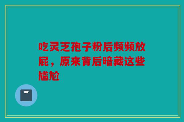 吃灵芝孢子粉后频频放屁，原来背后暗藏这些尴尬