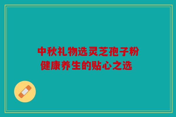 中秋礼物选灵芝孢子粉 健康养生的贴心之选