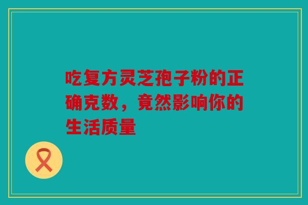 吃复方灵芝孢子粉的正确克数，竟然影响你的生活质量