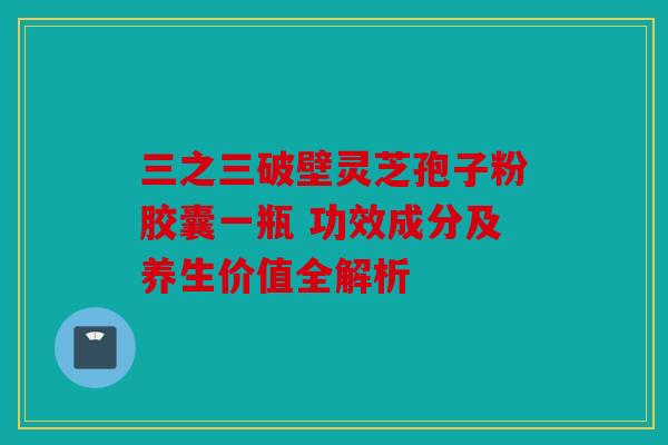三之三破壁灵芝孢子粉胶囊一瓶 功效成分及养生价值全解析