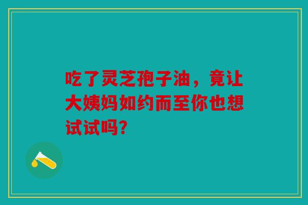 吃了灵芝孢子油，竟让大姨妈如约而至你也想试试吗？