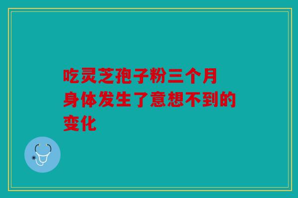 吃灵芝孢子粉三个月 身体发生了意想不到的变化