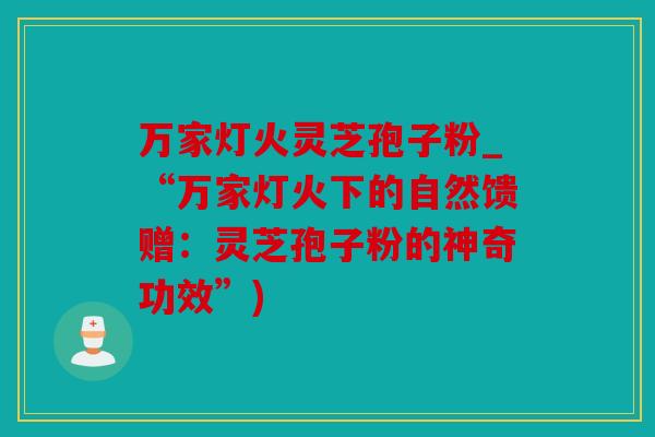 万家灯火灵芝孢子粉_“万家灯火下的自然馈赠：灵芝孢子粉的神奇功效”)