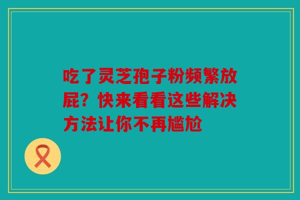 吃了灵芝孢子粉频繁放屁？快来看看这些解决方法让你不再尴尬