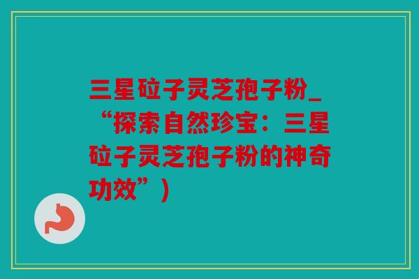 三星砬子灵芝孢子粉_“探索自然珍宝：三星砬子灵芝孢子粉的神奇功效”)