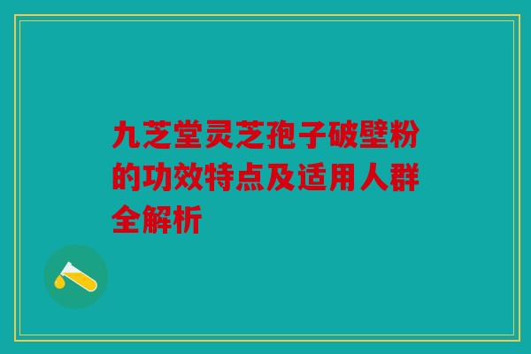 九芝堂灵芝孢子破壁粉的功效特点及适用人群全解析