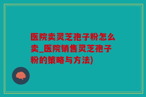 医院卖灵芝孢子粉怎么卖_医院销售灵芝孢子粉的策略与方法)