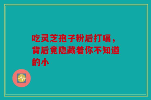 吃灵芝孢子粉后打嗝，背后竟隐藏着你不知道的小