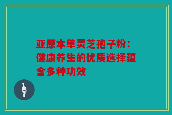 亚原本草灵芝孢子粉：健康养生的优质选择蕴含多种功效