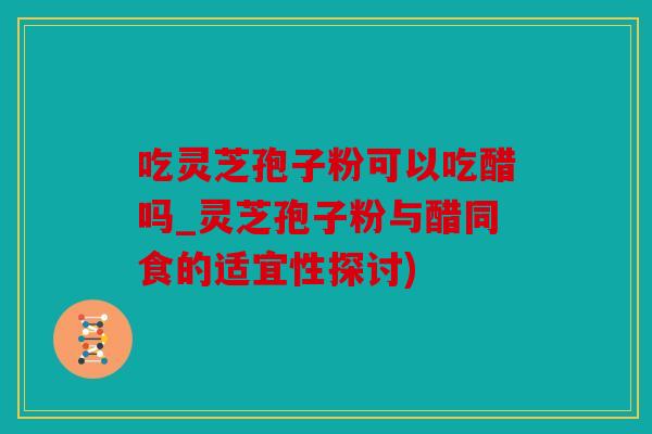 吃灵芝孢子粉可以吃醋吗_灵芝孢子粉与醋同食的适宜性探讨)