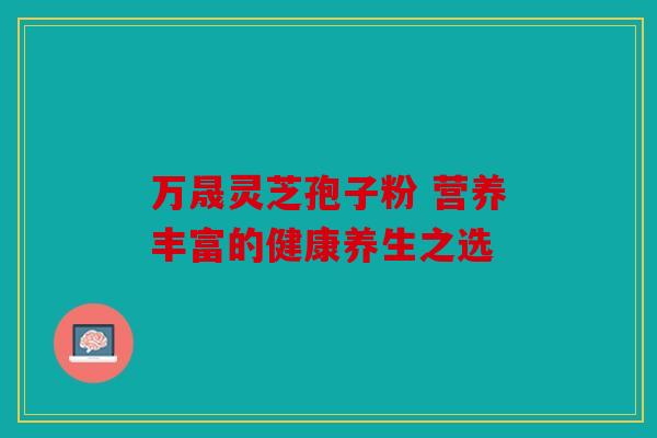 万晟灵芝孢子粉 营养丰富的健康养生之选