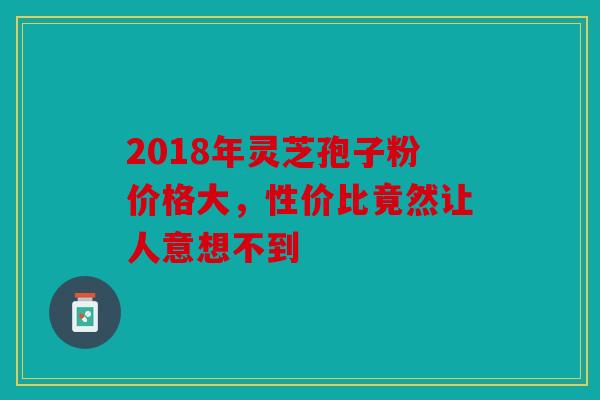 2018年灵芝孢子粉价格大，性价比竟然让人意想不到