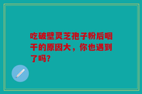 吃破壁灵芝孢子粉后咽干的原因大，你也遇到了吗？