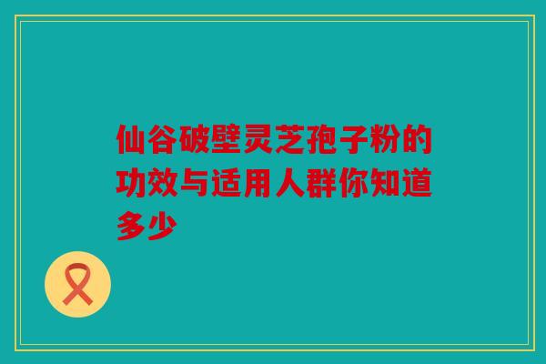 仙谷破壁灵芝孢子粉的功效与适用人群你知道多少