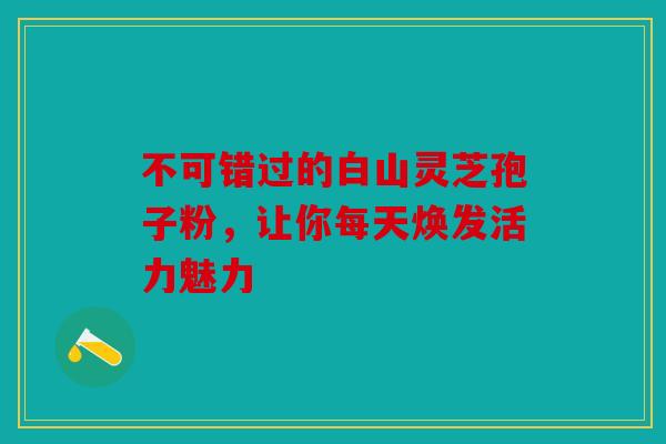 不可错过的白山灵芝孢子粉，让你每天焕发活力魅力