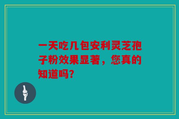 一天吃几包安利灵芝孢子粉效果显著，您真的知道吗？