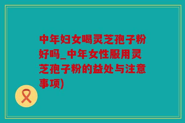 中年妇女喝灵芝孢子粉好吗_中年女性服用灵芝孢子粉的益处与注意事项)