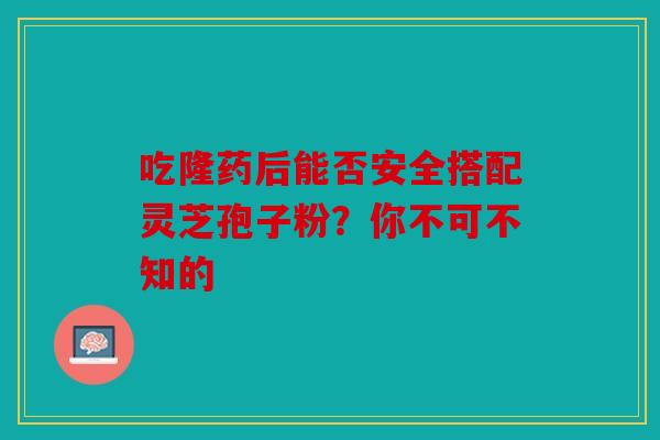 吃隆药后能否安全搭配灵芝孢子粉？你不可不知的