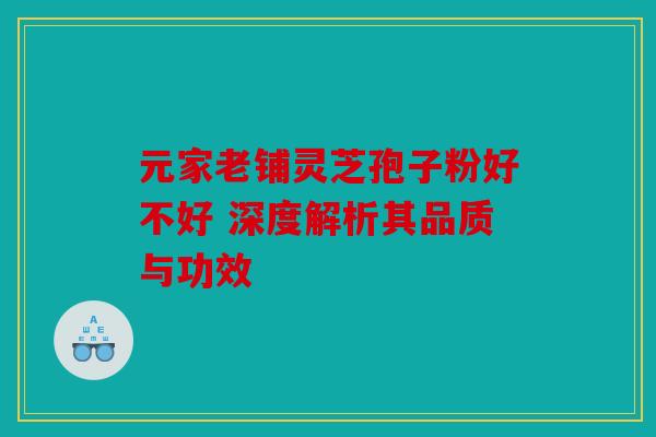 元家老铺灵芝孢子粉好不好 深度解析其品质与功效