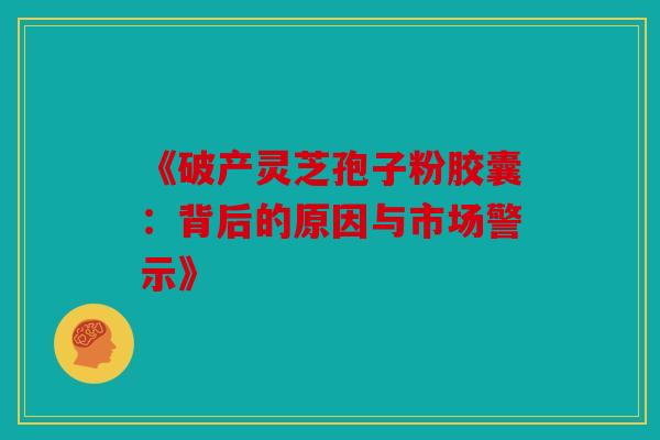 《破产灵芝孢子粉胶囊：背后的原因与市场警示》