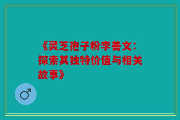 《灵芝孢子粉李善文：探索其独特价值与相关故事》