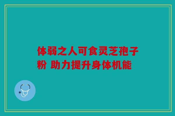 体弱之人可食灵芝孢子粉 助力提升身体机能