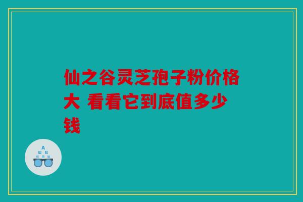 仙之谷灵芝孢子粉价格大 看看它到底值多少钱