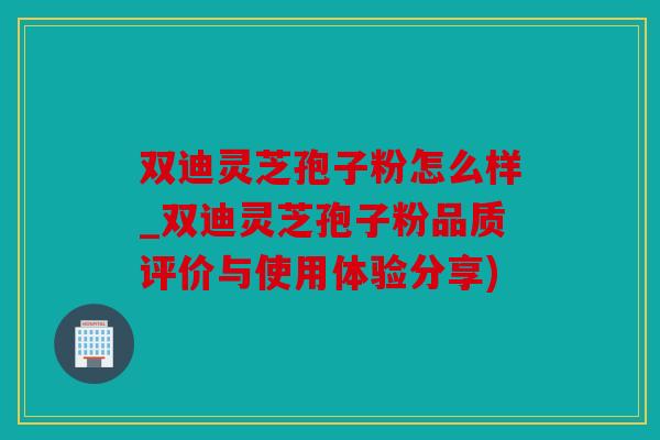 双迪灵芝孢子粉怎么样_双迪灵芝孢子粉品质评价与使用体验分享)