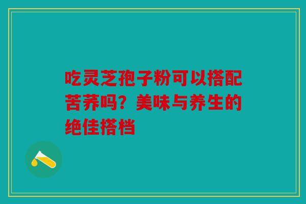 吃灵芝孢子粉可以搭配苦荞吗？美味与养生的绝佳搭档