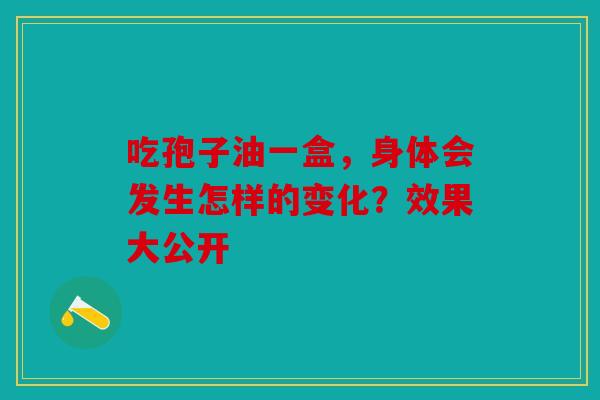 吃孢子油一盒，身体会发生怎样的变化？效果大公开