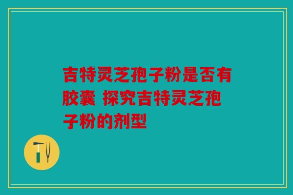 吉特灵芝孢子粉是否有胶囊 探究吉特灵芝孢子粉的剂型