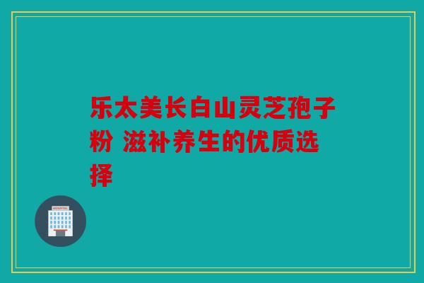乐太美长白山灵芝孢子粉 滋补养生的优质选择