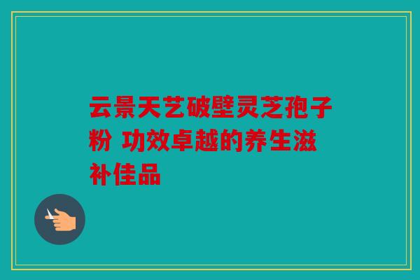 云景天艺破壁灵芝孢子粉 功效卓越的养生滋补佳品