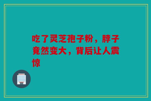 吃了灵芝孢子粉，脖子竟然变大，背后让人震惊