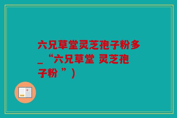 六兄草堂灵芝孢子粉多_“六兄草堂 灵芝孢子粉 ”)