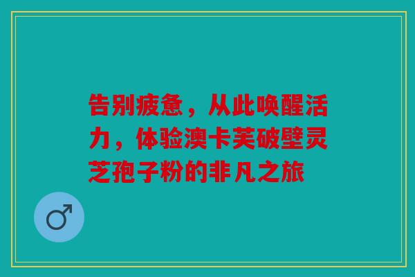 告别疲惫，从此唤醒活力，体验澳卡芙破壁灵芝孢子粉的非凡之旅