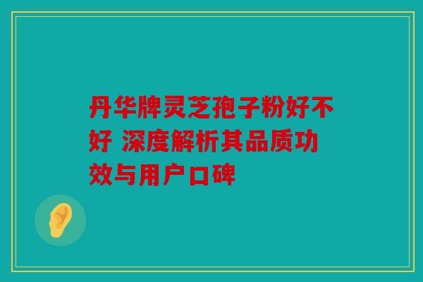 丹华牌灵芝孢子粉好不好 深度解析其品质功效与用户口碑