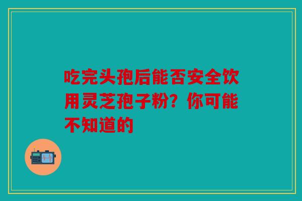 吃完头孢后能否安全饮用灵芝孢子粉？你可能不知道的