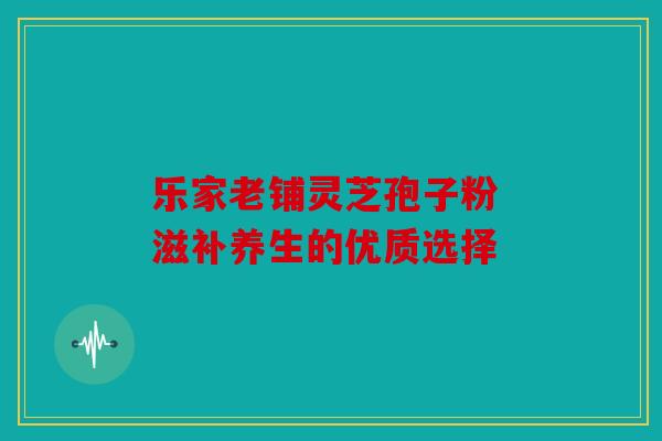 乐家老铺灵芝孢子粉 滋补养生的优质选择