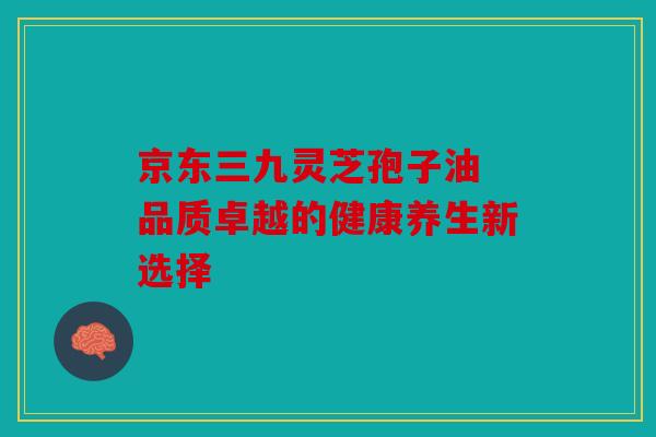 京东三九灵芝孢子油 品质卓越的健康养生新选择