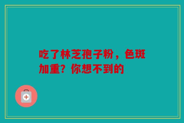 吃了林芝孢子粉，色斑加重？你想不到的
