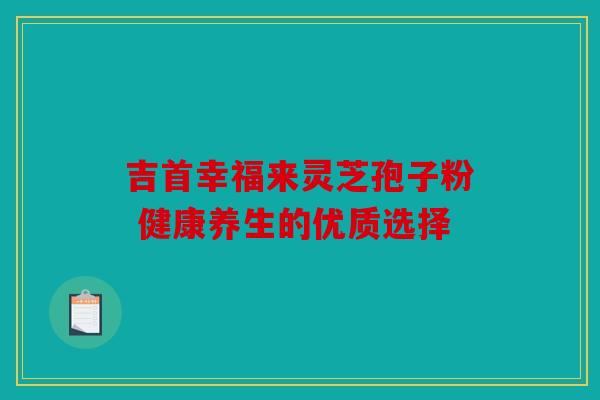 吉首幸福来灵芝孢子粉 健康养生的优质选择