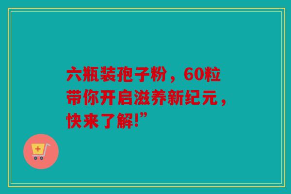六瓶装孢子粉，60粒带你开启滋养新纪元，快来了解!”