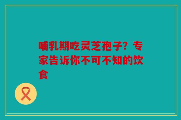 哺乳期吃灵芝孢子？专家告诉你不可不知的饮食