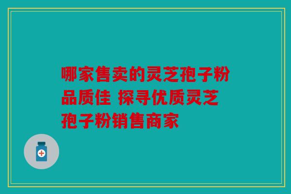 哪家售卖的灵芝孢子粉品质佳 探寻优质灵芝孢子粉销售商家