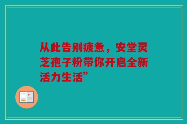 从此告别疲惫，安堂灵芝孢子粉带你开启全新活力生活”