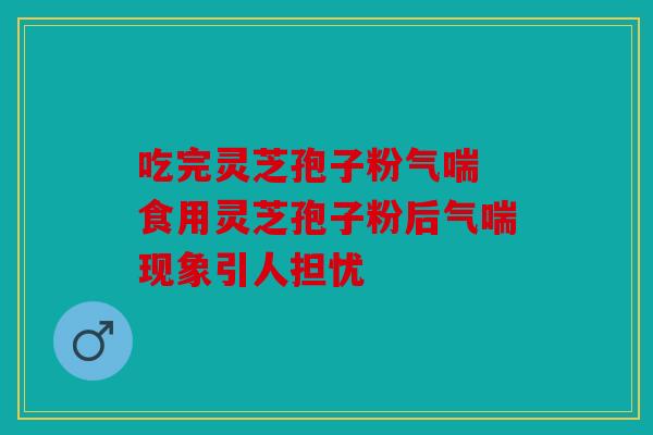 吃完灵芝孢子粉气喘 食用灵芝孢子粉后气喘现象引人担忧
