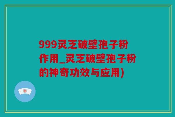 999灵芝破壁孢子粉作用_灵芝破壁孢子粉的神奇功效与应用)