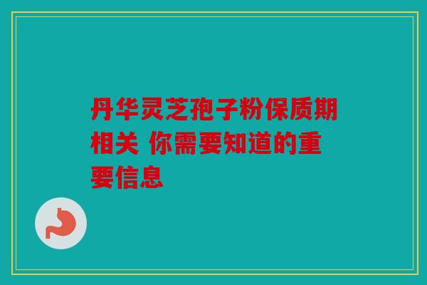丹华灵芝孢子粉保质期相关 你需要知道的重要信息