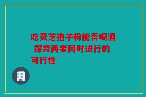 吃灵芝孢子粉能否喝酒 探究两者同时进行的可行性
